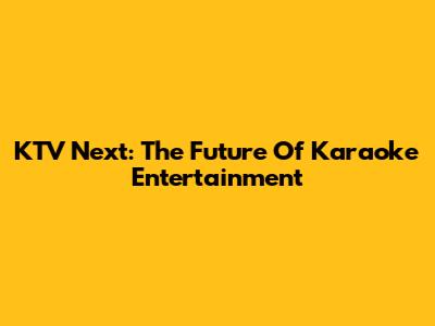 KTV Next: The Future Of Karaoke Entertainment