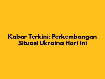 Kabar Terkini: Perkembangan Situasi Ukraina Hari Ini