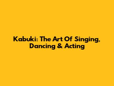 Kabuki: The Art Of Singing, Dancing & Acting