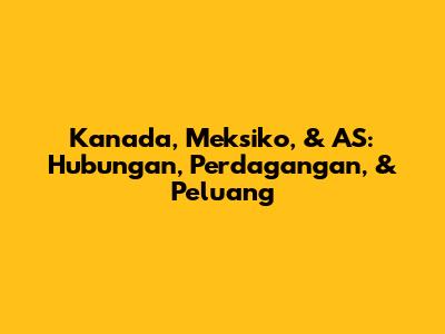 Kanada, Meksiko, & AS: Hubungan, Perdagangan, & Peluang