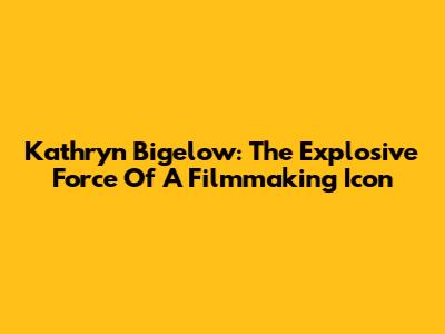 Kathryn Bigelow: The Explosive Force Of A Filmmaking Icon