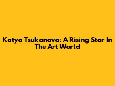 Katya Tsukanova: A Rising Star In The Art World