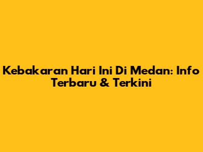 Kebakaran Hari Ini Di Medan: Info Terbaru & Terkini