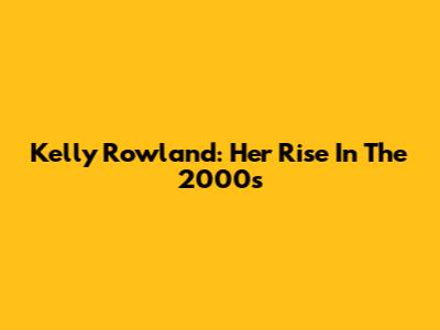 Kelly Rowland: Her Rise In The 2000s
