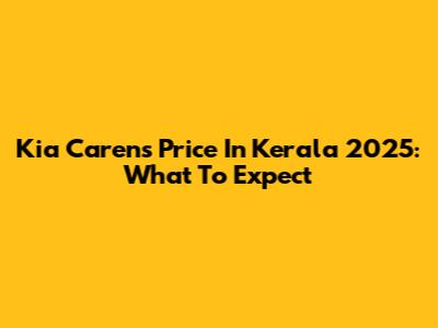Kia Carens Price In Kerala 2025: What To Expect