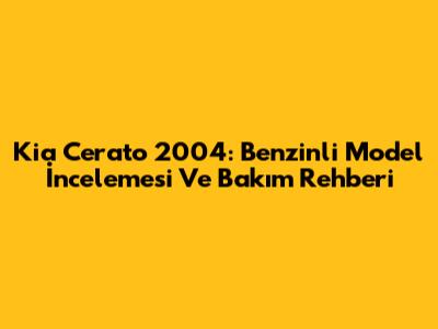 Kia Cerato 2004: Benzinli Model İncelemesi Ve Bakım Rehberi