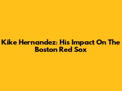 Kike Hernandez: His Impact On The Boston Red Sox