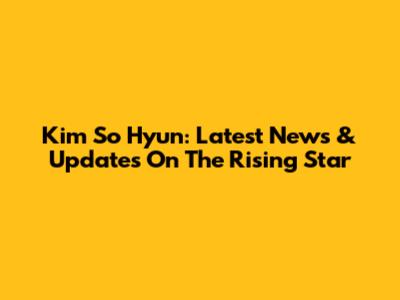 Kim So Hyun: Latest News & Updates On The Rising Star