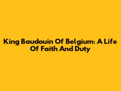 King Baudouin Of Belgium: A Life Of Faith And Duty