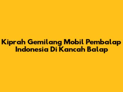 Kiprah Gemilang Mobil Pembalap Indonesia Di Kancah Balap