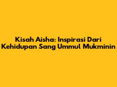 Kisah Aisha: Inspirasi Dari Kehidupan Sang Ummul Mukminin