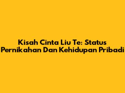Kisah Cinta Liu Te: Status Pernikahan Dan Kehidupan Pribadi