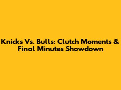 Knicks Vs. Bulls: Clutch Moments & Final Minutes Showdown