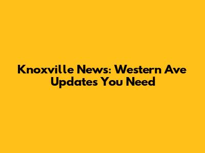 Knoxville News: Western Ave Updates You Need