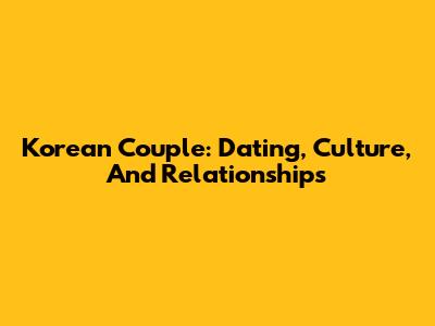 Korean Couple: Dating, Culture, And Relationships