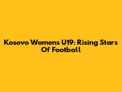 Kosovo Women's U19: Rising Stars Of Football