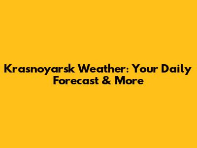 Krasnoyarsk Weather: Your Daily Forecast & More