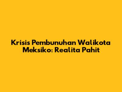 Krisis Pembunuhan Walikota Meksiko: Realita Pahit