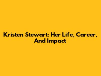 Kristen Stewart: Her Life, Career, And Impact