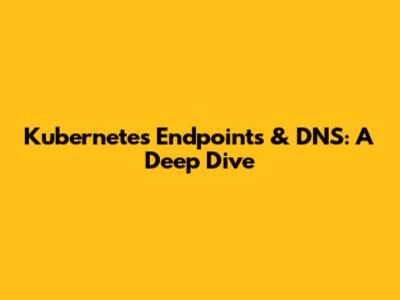 Kubernetes Endpoints & DNS: A Deep Dive