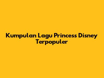 Kumpulan Lagu Princess Disney Terpopuler