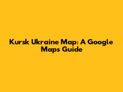 Kursk Ukraine Map: A Google Maps Guide