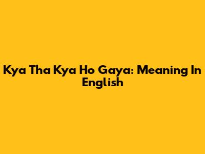 Kya Tha Kya Ho Gaya: Meaning In English
