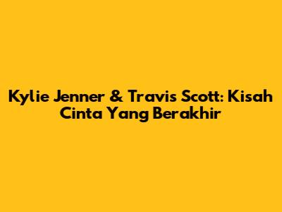 Kylie Jenner & Travis Scott: Kisah Cinta Yang Berakhir