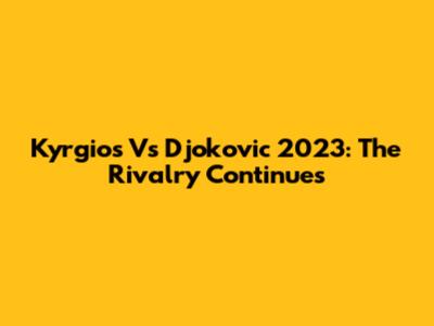 Kyrgios Vs Djokovic 2023: The Rivalry Continues