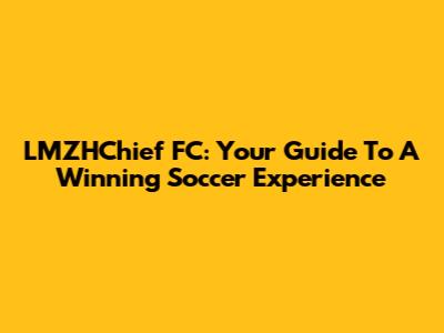 LMZHChief FC: Your Guide To A Winning Soccer Experience