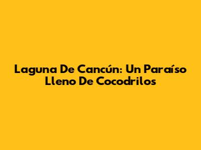 Laguna De Cancún: Un Paraíso Lleno De Cocodrilos