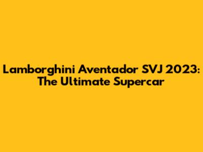 Lamborghini Aventador SVJ 2023: The Ultimate Supercar