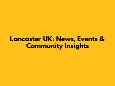 Lancaster UK: News, Events & Community Insights