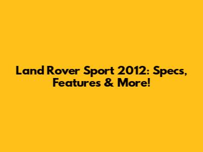 Land Rover Sport 2012: Specs, Features & More!