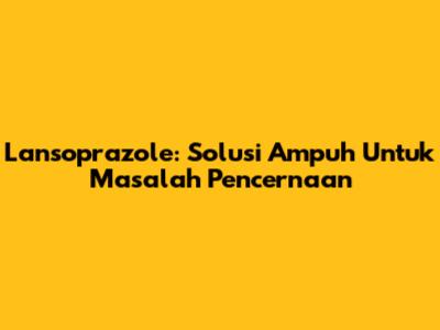 Lansoprazole: Solusi Ampuh Untuk Masalah Pencernaan