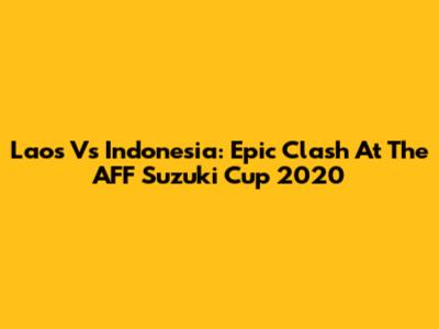 Laos Vs Indonesia: Epic Clash At The AFF Suzuki Cup 2020