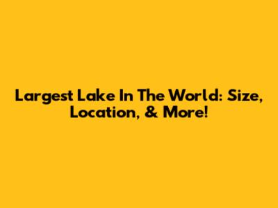 Largest Lake In The World: Size, Location, & More!