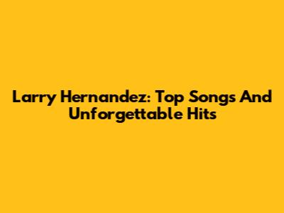 Larry Hernandez: Top Songs And Unforgettable Hits