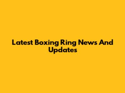 Latest Boxing Ring News And Updates