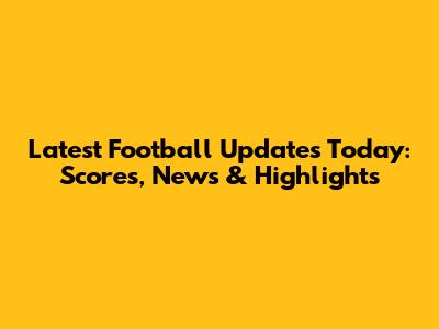 Latest Football Updates Today: Scores, News & Highlights