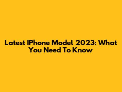 Latest IPhone Model 2023: What You Need To Know