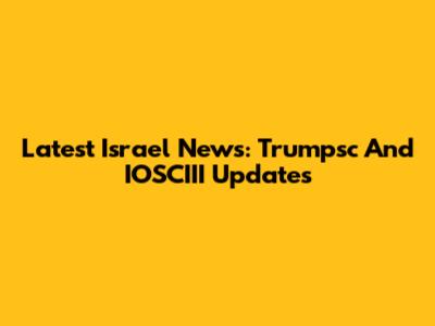 Latest Israel News: Trumpsc And IOSCIII Updates