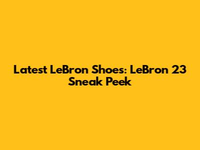 Latest LeBron Shoes: LeBron 23 Sneak Peek