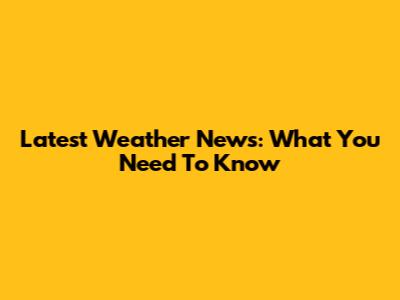 Latest Weather News: What You Need To Know