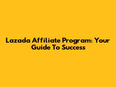 Lazada Affiliate Program: Your Guide To Success
