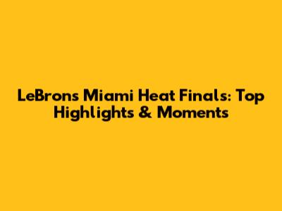 LeBron's Miami Heat Finals: Top Highlights & Moments