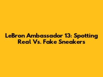 LeBron Ambassador 13: Spotting Real Vs. Fake Sneakers