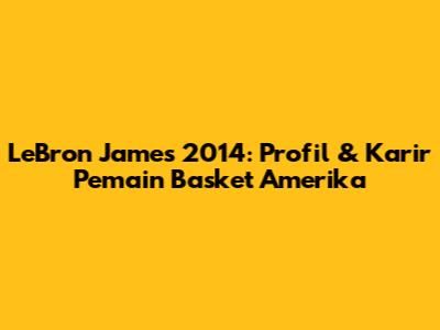LeBron James 2014: Profil & Karir Pemain Basket Amerika