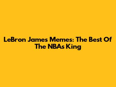 LeBron James Memes: The Best Of The NBA's King