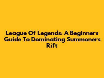League Of Legends: A Beginner's Guide To Dominating Summoner's Rift